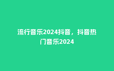 流行音乐2024抖音,抖音热门音乐2024_服装百科_第1张_酷尚品 流行音乐2024抖音,抖音热门音乐2024_http://www.kushangpin.com_服装百科_第1张