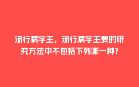 流行病学主,流行病学主要的研究方法中不包括下列哪一种?_服装百科_第1张_酷尚品 流行病学主,流行病学主要的研究方法中不包括下列哪一种?_http://www.kushangpin.com_服装百科_第1张