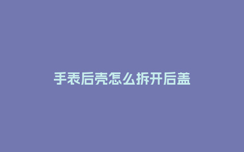 手表后壳怎么拆开后盖_http://www.kushangpin.com_手表百科_第1张