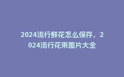 2024流行鲜花怎么保存，2024流行花束图片大全_http://www.kushangpin.com_服装百科_第1张