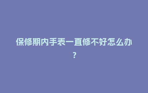 保修期内手表一直修不好怎么办？_http://www.kushangpin.com_手表百科_第1张