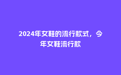 2024年女鞋的流行款式,今年女鞋流行款_服装百科_第1张_酷尚品 2024年女鞋的流行款式,今年女鞋流行款_http://www.kushangpin.com_服装百科_第1张