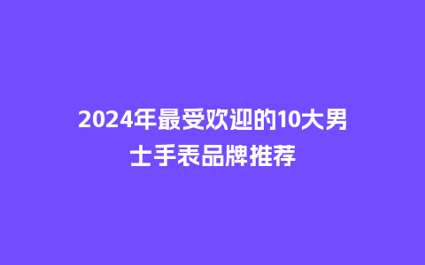 2024年最受欢迎的10大男士手表品牌推荐_手表百科_第1张_酷尚品 2024年最受欢迎的10大男士手表品牌推荐_http://www.kushangpin.com_手表百科_第1张
