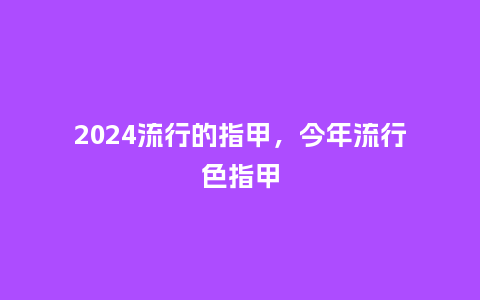 2024流行的指甲,今年流行色指甲_服装百科_第1张_酷尚品 2024流行的指甲,今年流行色指甲_http://www.kushangpin.com_服装百科_第1张