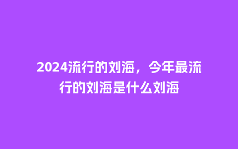 2024流行的刘海，今年最流行的刘海是什么刘海_http://www.kushangpin.com_服装百科_第1张