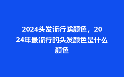 2024头发流行啥颜色,2024年最流行的头发颜色是什么颜色_服装百科_第1张_酷尚品 2024头发流行啥颜色,2024年最流行的头发颜色是什么颜色_http://www.kushangpin.com_服装百科_第1张