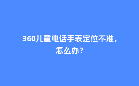 360儿童电话手表定位不准,怎么办?_手表百科_第1张_酷尚品 360儿童电话手表定位不准,怎么办?_http://www.kushangpin.com_手表百科_第1张
