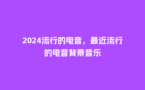 2024流行的电音,最近流行的电音背景音乐_服装百科_第1张_酷尚品 2024流行的电音,最近流行的电音背景音乐_http://www.kushangpin.com_服装百科_第1张