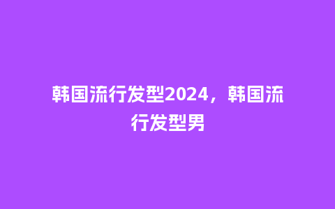 韩国流行发型2024，韩国流行发型男_https://www.kushangpin.com_服装百科_第1张