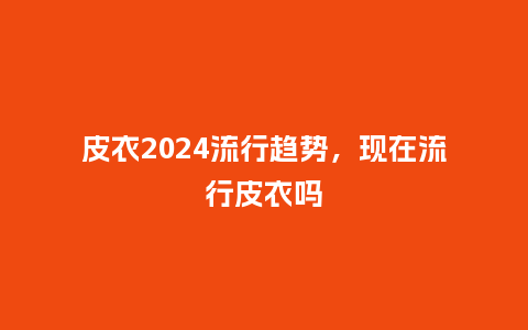 皮衣2024流行趋势,现在流行皮衣吗_服装百科_第1张_酷尚品 皮衣2024流行趋势,现在流行皮衣吗_https://www.kushangpin.com_服装百科_第1张