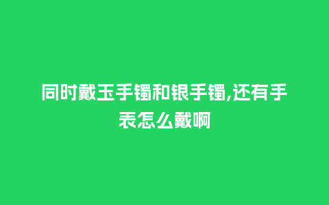 同时戴玉手镯和银手镯,还有手表怎么戴啊_http://www.kushangpin.com_手表百科_第1张