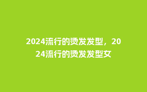 2024流行的烫发发型，2024流行的烫发发型女_http://www.kushangpin.com_服装百科_第1张