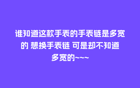 谁知道这款手表的手表链是多宽的 想换手表链 可是却不知道多宽的~~~_手表百科_第1张_酷尚品 谁知道这款手表的手表链是多宽的 想换手表链 可是却不知道多宽的~~~_http://www.kushangpin.com_手表百科_第1张