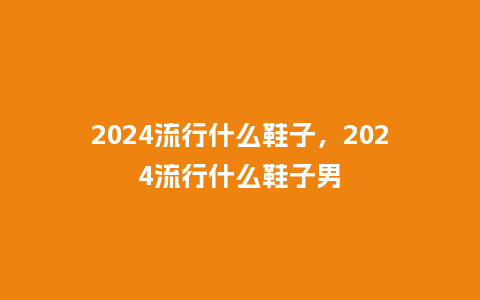 2024流行什么鞋子,2024流行什么鞋子男_服装百科_第1张_酷尚品 2024流行什么鞋子,2024流行什么鞋子男_http://www.kushangpin.com_服装百科_第1张