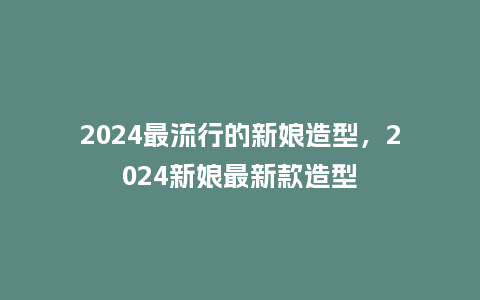 2024最流行的新娘造型，2024新娘最新款造型_http://www.kushangpin.com_服装百科_第1张