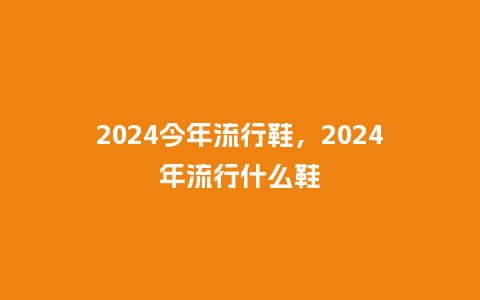 2024今年流行鞋,2024年流行什么鞋_服装百科_第1张_酷尚品 2024今年流行鞋,2024年流行什么鞋_http://www.kushangpin.com_服装百科_第1张