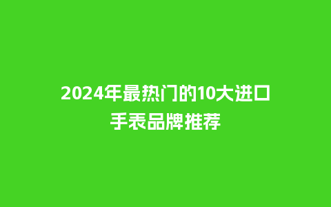 2024年最热门的10大进口手表品牌推荐_手表百科_第1张_酷尚品 2024年最热门的10大进口手表品牌推荐_http://www.kushangpin.com_手表百科_第1张