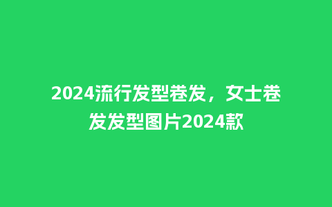 2024流行发型卷发，女士卷发发型图片2024款_http://www.kushangpin.com_服装百科_第1张