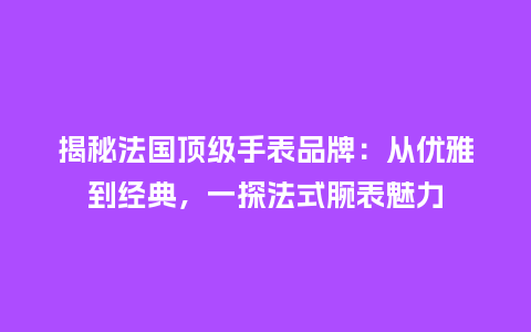 揭秘法国顶级手表品牌:从优雅到经典,一探法式腕表魅力_手表百科_第1张_酷尚品 揭秘法国顶级手表品牌:从优雅到经典,一探法式腕表魅力_http://www.kushangpin.com_手表百科_第1张