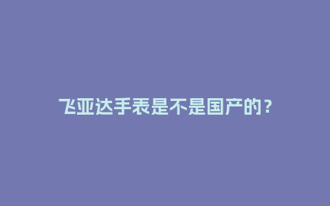 飞亚达手表是不是国产的?_手表百科_第1张_酷尚品 飞亚达手表是不是国产的?_http://www.kushangpin.com_手表百科_第1张