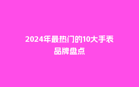 2024年最热门的10大手表品牌盘点_http://www.kushangpin.com_手表百科_第1张