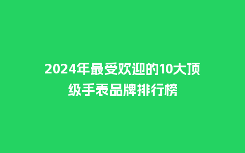 2024年最受欢迎的10大顶级手表品牌排行榜_http://www.kushangpin.com_手表百科_第1张