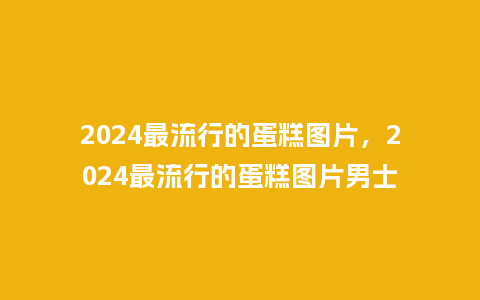 2024最流行的蛋糕图片，2024最流行的蛋糕图片男士_http://www.kushangpin.com_服装百科_第1张