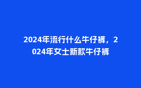 2024年流行什么牛仔裤,2024年女士新款牛仔裤_服装百科_第1张_酷尚品 2024年流行什么牛仔裤,2024年女士新款牛仔裤_http://www.kushangpin.com_服装百科_第1张
