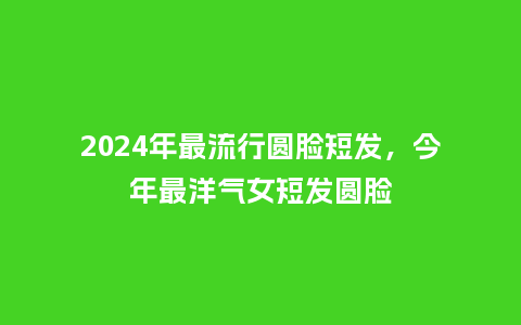 2024年最流行圆脸短发，今年最洋气女短发圆脸_http://www.kushangpin.com_服装百科_第1张