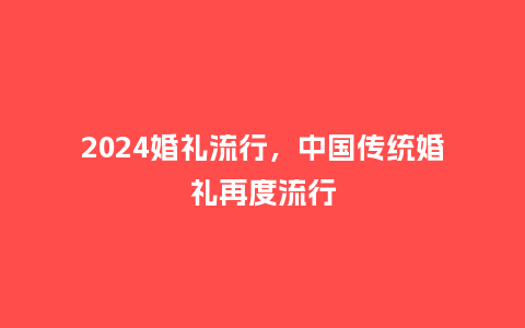 2024婚礼流行，中国传统婚礼再度流行_http://www.kushangpin.com_服装百科_第1张