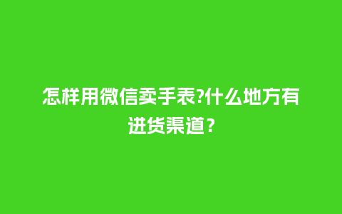 怎样用微信卖手表?什么地方有进货渠道？_http://www.kushangpin.com_手表百科_第1张