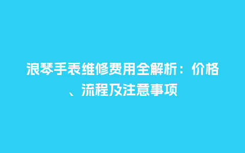 浪琴手表维修费用全解析：价格、流程及注意事项_http://www.kushangpin.com_手表百科_第1张