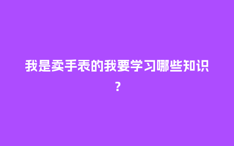 我是卖手表的我要学习哪些知识?_手表百科_第1张_酷尚品 我是卖手表的我要学习哪些知识?_http://www.kushangpin.com_手表百科_第1张