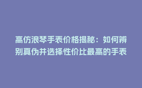高仿浪琴手表价格揭秘：如何辨别真伪并选择性价比最高的手表_http://www.kushangpin.com_手表百科_第1张