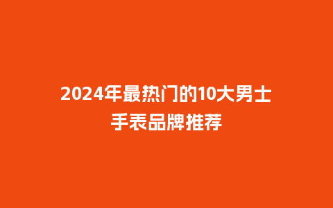 2024年最热门的10大男士手表品牌推荐_手表百科_第1张_酷尚品 2024年最热门的10大男士手表品牌推荐_http://www.kushangpin.com_手表百科_第1张