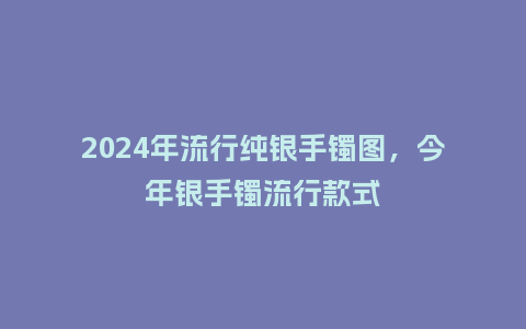 2024年流行纯银手镯图，今年银手镯流行款式_https://www.kushangpin.com_服装百科_第1张
