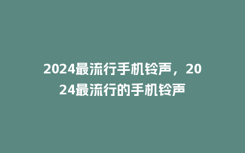 2024最流行手机铃声,2024最流行的手机铃声_服装百科_第1张_酷尚品 2024最流行手机铃声,2024最流行的手机铃声_http://www.kushangpin.com_服装百科_第1张