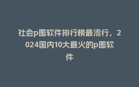 社会p图软件排行榜最流行，2024国内10大最火的p图软件_http://www.kushangpin.com_服装百科_第1张