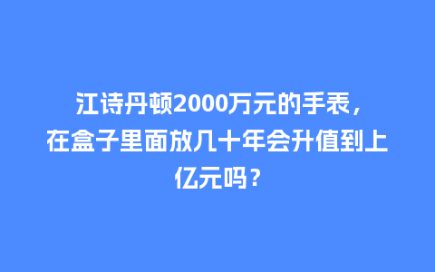 江诗丹顿2000万元的手表，在盒子里面放几十年会升值到上亿元吗？_http://www.kushangpin.com_手表百科_第1张