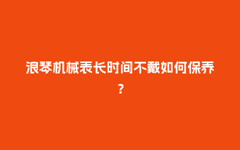 浪琴机械表长时间不戴如何保养？_https://www.kushangpin.com_手表百科_第1张