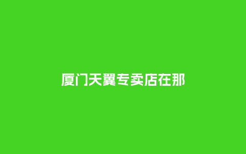 厦门天翼专卖店在那_http://www.kushangpin.com_手表百科_第1张