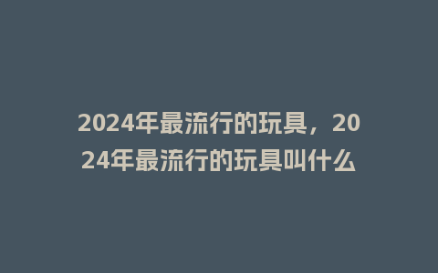 2024年最流行的玩具,2024年最流行的玩具叫什么_服装百科_第1张_酷尚品 2024年最流行的玩具,2024年最流行的玩具叫什么_http://www.kushangpin.com_服装百科_第1张