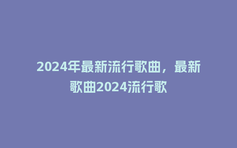 2024年最新流行歌曲，最新歌曲2024流行歌_http://www.kushangpin.com_服装百科_第1张