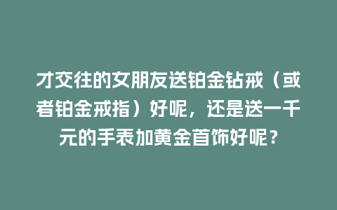 才交往的女朋友送铂金钻戒(或者铂金戒指)好呢,还是送一千元的手表加黄金首饰好呢?_手表百科_第1张_酷尚品 才交往的女朋友送铂金钻戒(或者铂金戒指)好呢,还是送一千元的手表加黄金首饰好呢?_http://www.kushangpin.com_手表百科_第1张