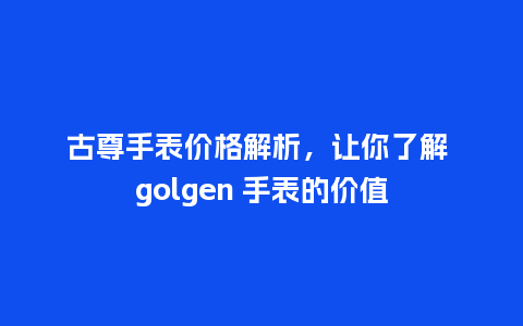 古尊手表价格解析，让你了解 golgen 手表的价值_http://www.kushangpin.com_手表百科_第1张