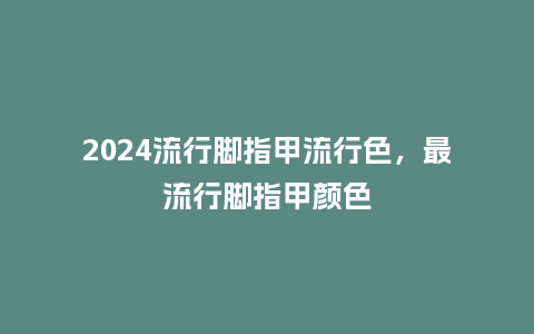 2024流行脚指甲流行色,最流行脚指甲颜色_服装百科_第1张_酷尚品 2024流行脚指甲流行色,最流行脚指甲颜色_https://www.kushangpin.com_服装百科_第1张