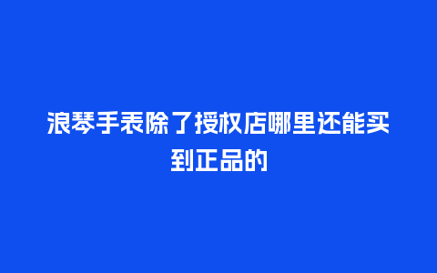浪琴手表除了授权店哪里还能买到正品的_手表百科_第1张_酷尚品 浪琴手表除了授权店哪里还能买到正品的_http://www.kushangpin.com_手表百科_第1张