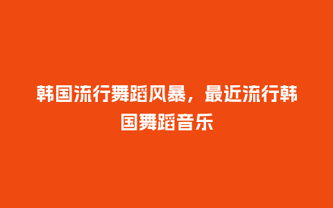 韩国流行舞蹈风暴，最近流行韩国舞蹈音乐_http://www.kushangpin.com_服装百科_第1张