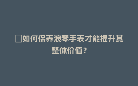 ​如何保养浪琴手表才能提升其整体价值？_http://www.kushangpin.com_手表百科_第1张
