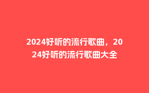 2024好听的流行歌曲，2024好听的流行歌曲大全_http://www.kushangpin.com_服装百科_第1张